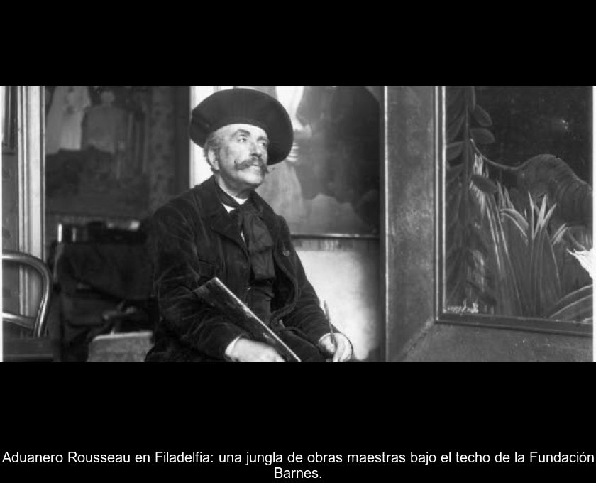 Aduanero Rousseau En Filadelfia: Una Jungla De Obras Maestras Bajo El Techo De La Fundación Barnes.