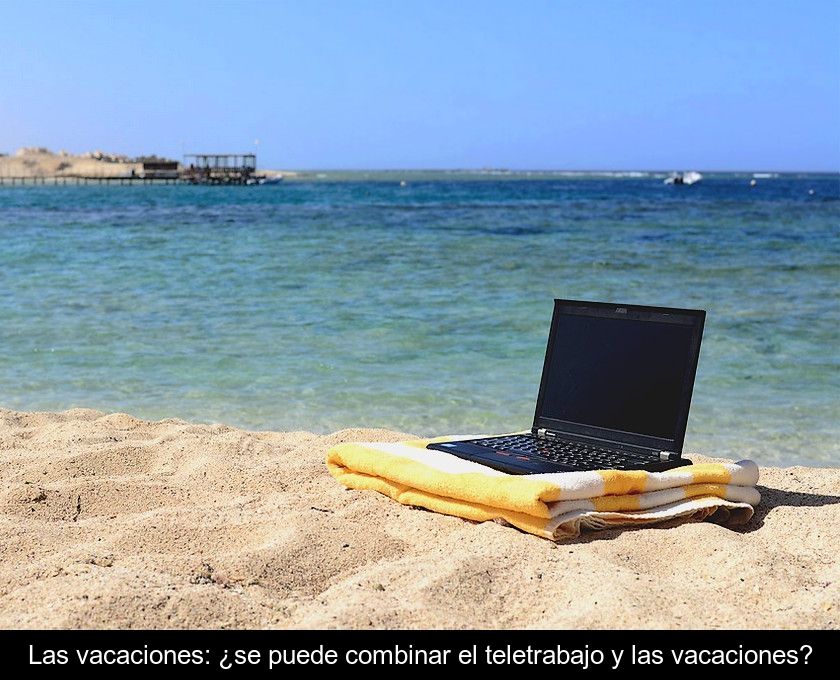 Las Vacaciones: ¿se Puede Combinar El Teletrabajo Y Las Vacaciones?